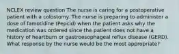 NCLEX review question The nurse is caring for a postoperative patient with a colostomy. The nurse is preparing to administer a dose of famotidine (Pepcid) when the patient asks why the medication was ordered since the patient does not have a history of heartburn or gastroesophageal reflux disease (GERD). What response by the nurse would be the most appropriate?