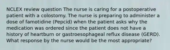 NCLEX review question The nurse is caring for a postoperative patient with a colostomy. The nurse is preparing to administer a dose of famotidine (Pepcid) when the patient asks why the medication was ordered since the patient does not have a history of heartburn or gastroesophageal reflux disease (GERD). What response by the nurse would be the most appropriate?