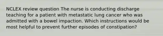 NCLEX review question The nurse is conducting discharge teaching for a patient with metastatic lung cancer who was admitted with a bowel impaction. Which instructions would be most helpful to prevent further episodes of constipation?