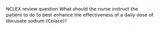 NCLEX review question What should the nurse instruct the patient to do to best enhance the effectiveness of a daily dose of docusate sodium (Colace)?