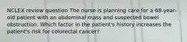 NCLEX review question The nurse is planning care for a 68-year-old patient with an abdominal mass and suspected bowel obstruction. Which factor in the patient's history increases the patient's risk for colorectal cancer?