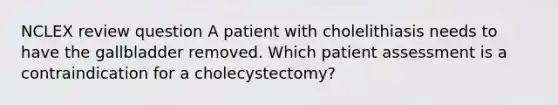 NCLEX review question A patient with cholelithiasis needs to have the gallbladder removed. Which patient assessment is a contraindication for a cholecystectomy?