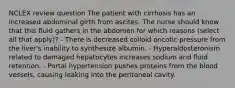 NCLEX review question The patient with cirrhosis has an increased abdominal girth from ascites. The nurse should know that this fluid gathers in the abdomen for which reasons (select all that apply)? - There is decreased colloid oncotic pressure from the liver's inability to synthesize albumin. - Hyperaldosteronism related to damaged hepatocytes increases sodium and fluid retention. - Portal hypertension pushes proteins from the blood vessels, causing leaking into the peritoneal cavity.