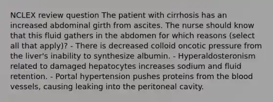 NCLEX review question The patient with cirrhosis has an increased abdominal girth from ascites. The nurse should know that this fluid gathers in the abdomen for which reasons (select all that apply)? - There is decreased colloid oncotic pressure from the liver's inability to synthesize albumin. - Hyperaldosteronism related to damaged hepatocytes increases sodium and fluid retention. - Portal hypertension pushes proteins from the blood vessels, causing leaking into the peritoneal cavity.