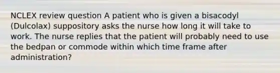 NCLEX review question A patient who is given a bisacodyl (Dulcolax) suppository asks the nurse how long it will take to work. The nurse replies that the patient will probably need to use the bedpan or commode within which time frame after administration?