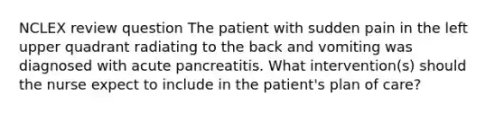 NCLEX review question The patient with sudden pain in the left upper quadrant radiating to the back and vomiting was diagnosed with acute pancreatitis. What intervention(s) should the nurse expect to include in the patient's plan of care?