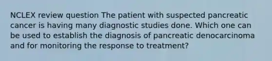 NCLEX review question The patient with suspected pancreatic cancer is having many diagnostic studies done. Which one can be used to establish the diagnosis of pancreatic denocarcinoma and for monitoring the response to treatment?