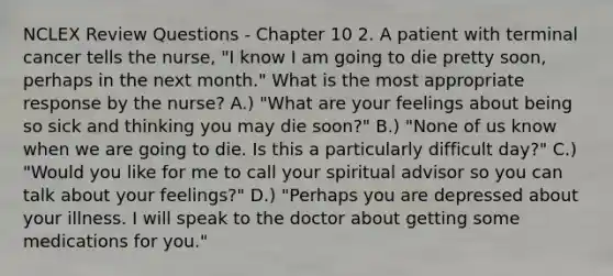 NCLEX Review Questions - Chapter 10 2. A patient with terminal cancer tells the nurse, "I know I am going to die pretty soon, perhaps in the next month." What is the most appropriate response by the nurse? A.) "What are your feelings about being so sick and thinking you may die soon?" B.) "None of us know when we are going to die. Is this a particularly difficult day?" C.) "Would you like for me to call your spiritual advisor so you can talk about your feelings?" D.) "Perhaps you are depressed about your illness. I will speak to the doctor about getting some medications for you."