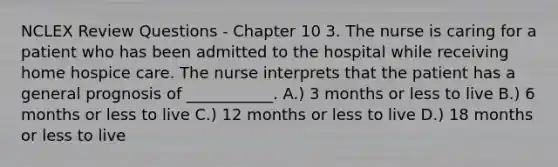 NCLEX Review Questions - Chapter 10 3. The nurse is caring for a patient who has been admitted to the hospital while receiving home hospice care. The nurse interprets that the patient has a general prognosis of ___________. A.) 3 months or less to live B.) 6 months or less to live C.) 12 months or less to live D.) 18 months or less to live