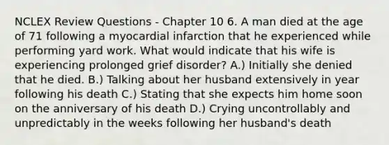 NCLEX Review Questions - Chapter 10 6. A man died at the age of 71 following a myocardial infarction that he experienced while performing yard work. What would indicate that his wife is experiencing prolonged grief disorder? A.) Initially she denied that he died. B.) Talking about her husband extensively in year following his death C.) Stating that she expects him home soon on the anniversary of his death D.) Crying uncontrollably and unpredictably in the weeks following her husband's death