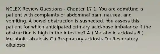 NCLEX Review Questions - Chapter 17 1. You are admitting a patient with complaints of abdominal pain, nausea, and vomiting. A bowel obstruction is suspected. You assess this patient for which anticipated primary acid-base imbalance if the obstruction is high in the intestine? A.) Metabolic acidosis B.) Metabolic alkalosis C.) Respiratory acidosis D.) Respiratory alkalosis