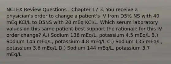 NCLEX Review Questions - Chapter 17 3. You receive a physician's order to change a patient's IV from D5½ NS with 40 mEq KCl/L to D5NS with 20 mEq KCl/L. Which serum laboratory values on this same patient best support the rationale for this IV order change? A.) Sodium 136 mEq/L, potassium 4.5 mEq/L B.) Sodium 145 mEq/L, potassium 4.8 mEq/L C.) Sodium 135 mEq/L, potassium 3.6 mEq/L D.) Sodium 144 mEq/L, potassium 3.7 mEq/L