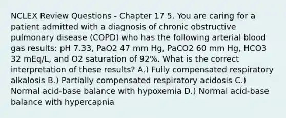 NCLEX Review Questions - Chapter 17 5. You are caring for a patient admitted with a diagnosis of chronic obstructive pulmonary disease (COPD) who has the following arterial blood gas results: pH 7.33, PaO2 47 mm Hg, PaCO2 60 mm Hg, HCO3 32 mEq/L, and O2 saturation of 92%. What is the correct interpretation of these results? A.) Fully compensated respiratory alkalosis B.) Partially compensated respiratory acidosis C.) Normal acid-base balance with hypoxemia D.) Normal acid-base balance with hypercapnia