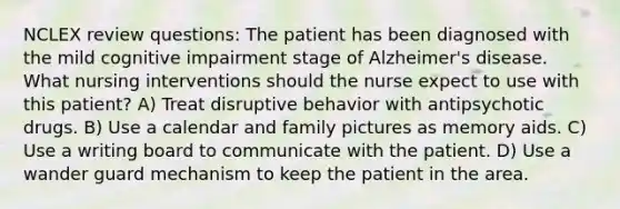 NCLEX review questions: The patient has been diagnosed with the mild cognitive impairment stage of Alzheimer's disease. What nursing interventions should the nurse expect to use with this patient? A) Treat disruptive behavior with antipsychotic drugs. B) Use a calendar and family pictures as memory aids. C) Use a writing board to communicate with the patient. D) Use a wander guard mechanism to keep the patient in the area.