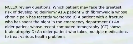 NCLEX review questions: Which patient may face the greatest risk of developing delirium? A) A patient with fibromyalgia whose chronic pain has recently worsened B) A patient with a fracture who has spent the night in the emergency department C) An older patient whose recent computed tomography (CT) shows brain atrophy D) An older patient who takes multiple medications to treat various health problems