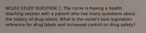 NCLEX STUDY QUESTION 1: The nurse is having a health teaching session with a patient who has many questions about the history of drug labels. What is the nurse's best legislation reference for drug labels and increased control on drug safety?