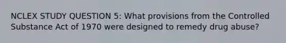 NCLEX STUDY QUESTION 5: What provisions from the Controlled Substance Act of 1970 were designed to remedy drug abuse?