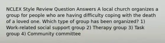 NCLEX Style Review Question Answers A local church organizes a group for people who are having difficulty coping with the death of a loved one. Which type of group has been organized? 1) Work-related social support group 2) Therapy group 3) Task group 4) Community committee