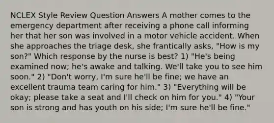 NCLEX Style Review Question Answers A mother comes to the emergency department after receiving a phone call informing her that her son was involved in a motor vehicle accident. When she approaches the triage desk, she frantically asks, "How is my son?" Which response by the nurse is best? 1) "He's being examined now; he's awake and talking. We'll take you to see him soon." 2) "Don't worry, I'm sure he'll be fine; we have an excellent trauma team caring for him." 3) "Everything will be okay; please take a seat and I'll check on him for you." 4) "Your son is strong and has youth on his side; I'm sure he'll be fine."