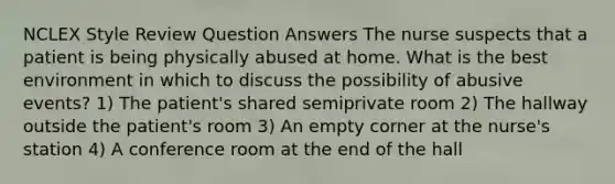 NCLEX Style Review Question Answers The nurse suspects that a patient is being physically abused at home. What is the best environment in which to discuss the possibility of abusive events? 1) The patient's shared semiprivate room 2) The hallway outside the patient's room 3) An empty corner at the nurse's station 4) A conference room at the end of the hall