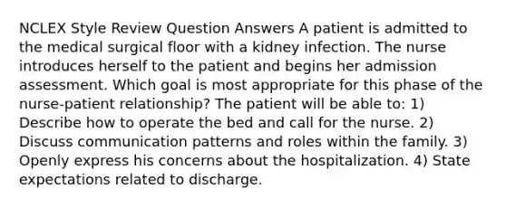 NCLEX Style Review Question Answers A patient is admitted to the medical surgical floor with a kidney infection. The nurse introduces herself to the patient and begins her admission assessment. Which goal is most appropriate for this phase of the nurse-patient relationship? The patient will be able to: 1) Describe how to operate the bed and call for the nurse. 2) Discuss communication patterns and roles within the family. 3) Openly express his concerns about the hospitalization. 4) State expectations related to discharge.