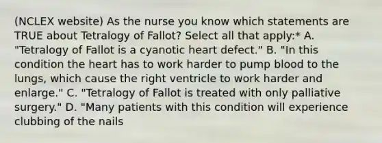 (NCLEX website) As the nurse you know which statements are TRUE about Tetralogy of Fallot? Select all that apply:* A. "Tetralogy of Fallot is a cyanotic heart defect." B. "In this condition the heart has to work harder to pump blood to the lungs, which cause the right ventricle to work harder and enlarge." C. "Tetralogy of Fallot is treated with only palliative surgery." D. "Many patients with this condition will experience clubbing of the nails