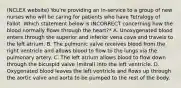 (NCLEX website) You're providing an in-service to a group of new nurses who will be caring for patients who have Tetralogy of Fallot. Which statement below is INCORRECT concerning how the blood normally flows through the heart?* A. Unoxygenated blood enters through the superior and inferior vena cava and travels to the left atrium. B. The pulmonic valve receives blood from the right ventricle and allows blood to flow to the lungs via the pulmonary artery. C. The left atrium allows blood to flow down through the bicuspid valve (mitral) into the left ventricle. D. Oxygenated blood leaves the left ventricle and flows up through the aortic valve and aorta to be pumped to the rest of the body.