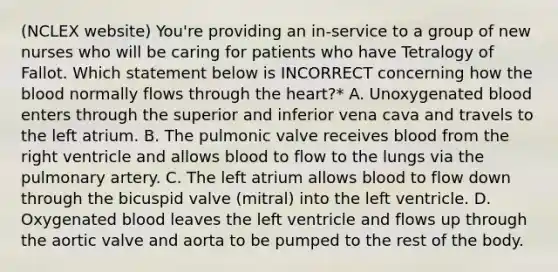 (NCLEX website) You're providing an in-service to a group of new nurses who will be caring for patients who have Tetralogy of Fallot. Which statement below is INCORRECT concerning how the blood normally flows through the heart?* A. Unoxygenated blood enters through the superior and inferior vena cava and travels to the left atrium. B. The pulmonic valve receives blood from the right ventricle and allows blood to flow to the lungs via the pulmonary artery. C. The left atrium allows blood to flow down through the bicuspid valve (mitral) into the left ventricle. D. Oxygenated blood leaves the left ventricle and flows up through the aortic valve and aorta to be pumped to the rest of the body.