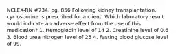 NCLEX-RN #734, pg. 856 Following kidney transplantation, cyclosporine is prescribed for a client. Which laboratory result would indicate an adverse effect from the use of this medication? 1. Hemoglobin level of 14 2. Creatinine level of 0.6 3. Blood urea nitrogen level of 25 4. Fasting blood glucose level of 99.