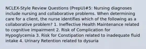 NCLEX-Style Review Questions (PrepU)#5: Nursing diagnoses include nursing and collaborative problems. When determining care for a client, the nurse identifies which of the following as a collaborative problem? 1. Ineffective Health Maintenance related to cognitive impairment 2. Risk of Complication for Hypoglycemia 3. Risk for Constipation related to inadequate fluid intake 4. Urinary Retention related to dysuria