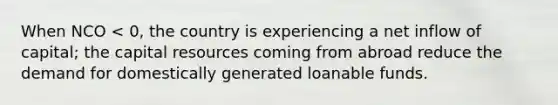 When NCO < 0, the country is experiencing a net inflow of capital; the capital resources coming from abroad reduce the demand for domestically generated loanable funds.