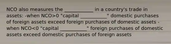 NCO also measures the ____________ in a country's trade in assets: -when NCO>0 "capital ___________" domestic purchases of foreign assets exceed foreign purchases of domestic assets -when NCO<0 "capital ___________" foreign purchases of domestic assets exceed domestic purchases of foreign assets