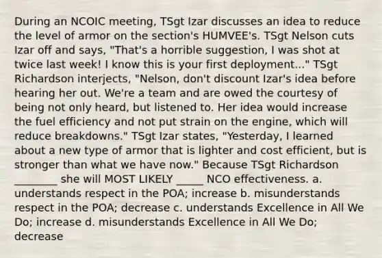 During an NCOIC meeting, TSgt Izar discusses an idea to reduce the level of armor on the section's HUMVEE's. TSgt Nelson cuts Izar off and says, "That's a horrible suggestion, I was shot at twice last week! I know this is your first deployment..." TSgt Richardson interjects, "Nelson, don't discount Izar's idea before hearing her out. We're a team and are owed the courtesy of being not only heard, but listened to. Her idea would increase the fuel efficiency and not put strain on the engine, which will reduce breakdowns." TSgt Izar states, "Yesterday, I learned about a new type of armor that is lighter and cost efficient, but is stronger than what we have now." Because TSgt Richardson ________ she will MOST LIKELY _____ NCO effectiveness. a. understands respect in the POA; increase b. misunderstands respect in the POA; decrease c. understands Excellence in All We Do; increase d. misunderstands Excellence in All We Do; decrease