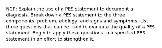 NCP: Explain the use of a PES statement to document a diagnosis. Break down a PES statement to the three components; problem, etiology, and signs and symptoms. List three questions that can be used to evaluate the quality of a PES statement. Begin to apply these questions to a specified PES statement in an effort to strengthen it.