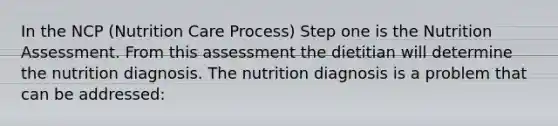 In the NCP (Nutrition Care Process) Step one is the Nutrition Assessment. From this assessment the dietitian will determine the nutrition diagnosis. The nutrition diagnosis is a problem that can be addressed: