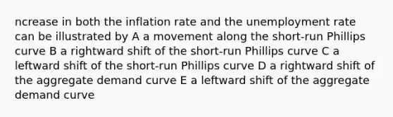 ncrease in both the inflation rate and the <a href='https://www.questionai.com/knowledge/kh7PJ5HsOk-unemployment-rate' class='anchor-knowledge'>unemployment rate</a> can be illustrated by A a movement along the short-run Phillips curve B a rightward shift of the short-run Phillips curve C a leftward shift of the short-run Phillips curve D a rightward shift of the aggregate demand curve E a leftward shift of the aggregate demand curve