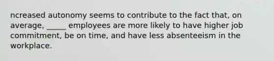 ncreased autonomy seems to contribute to the fact that, on average, _____ employees are more likely to have higher job commitment, be on time, and have less absenteeism in the workplace.