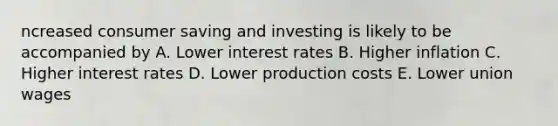 ncreased consumer saving and investing is likely to be accompanied by A. Lower interest rates B. Higher inflation C. Higher interest rates D. Lower production costs E. Lower union wages