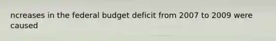 ncreases in the federal budget deficit from 2007 to 2009 were caused