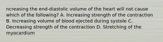 ncreasing the end-diastolic volume of the heart will not cause which of the following? A. Increasing strength of the contraction B. Increasing volume of blood ejected during systole C. Decreasing strength of the contraction D. Stretching of the myocardium