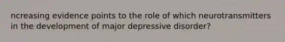 ncreasing evidence points to the role of which neurotransmitters in the development of major depressive disorder?