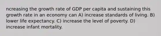 ncreasing the growth rate of GDP per capita and sustaining this growth rate in an economy can A) increase standards of living. B) lower life expectancy. C) increase the level of poverty. D) increase infant mortality.