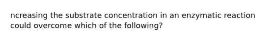 ncreasing the substrate concentration in an enzymatic reaction could overcome which of the following?