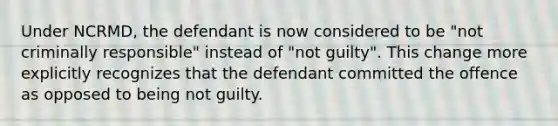 Under NCRMD, the defendant is now considered to be "not criminally responsible" instead of "not guilty". This change more explicitly recognizes that the defendant committed the offence as opposed to being not guilty.