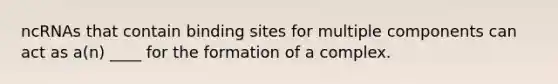 ncRNAs that contain binding sites for multiple components can act as a(n) ____ for the formation of a complex.