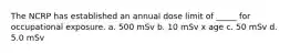 The NCRP has established an annual dose limit of _____ for occupational exposure. a. 500 mSv b. 10 mSv x age c. 50 mSv d. 5.0 mSv