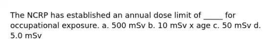 The NCRP has established an annual dose limit of _____ for occupational exposure. a. 500 mSv b. 10 mSv x age c. 50 mSv d. 5.0 mSv