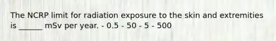 The NCRP limit for radiation exposure to the skin and extremities is ______ mSv per year. - 0.5 - 50 - 5 - 500