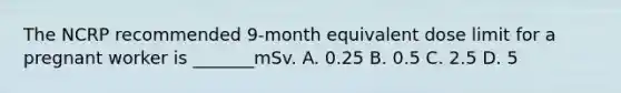 The NCRP recommended 9-month equivalent dose limit for a pregnant worker is _______mSv. A. 0.25 B. 0.5 C. 2.5 D. 5