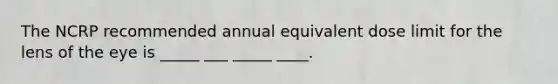 The NCRP recommended annual equivalent dose limit for the lens of the eye is _____ ___ _____ ____.